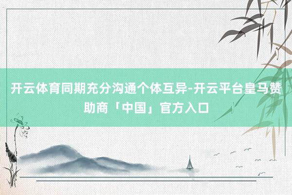 开云体育同期充分沟通个体互异-开云平台皇马赞助商「中国」官方入口