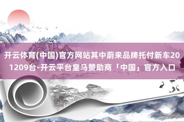 开云体育(中国)官方网站其中蔚来品牌托付新车201209台-开云平台皇马赞助商「中国」官方入口