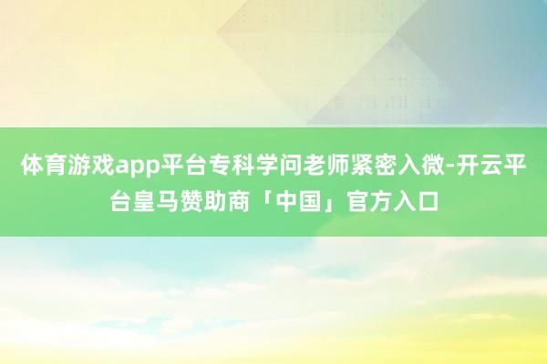 体育游戏app平台专科学问老师紧密入微-开云平台皇马赞助商「中国」官方入口