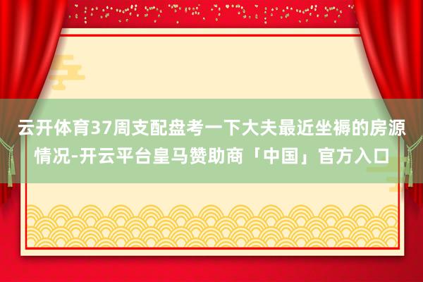 云开体育37周支配盘考一下大夫最近坐褥的房源情况-开云平台皇马赞助商「中国」官方入口