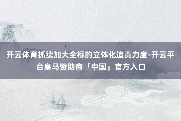 开云体育抓续加大全标的立体化追责力度-开云平台皇马赞助商「中国」官方入口
