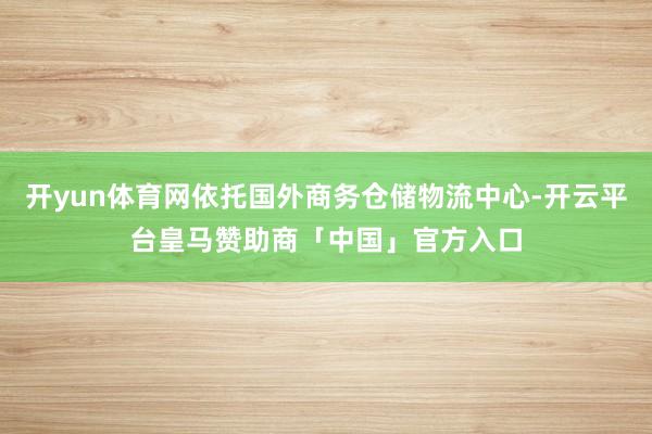 开yun体育网依托国外商务仓储物流中心-开云平台皇马赞助商「中国」官方入口