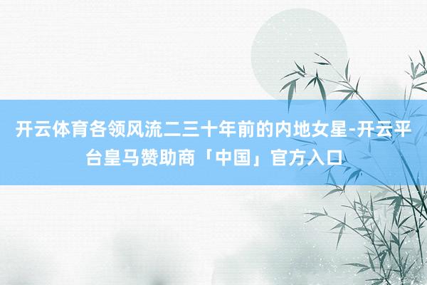 开云体育各领风流二三十年前的内地女星-开云平台皇马赞助商「中国」官方入口