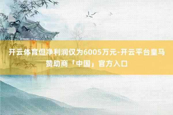 开云体育但净利润仅为6005万元-开云平台皇马赞助商「中国」官方入口