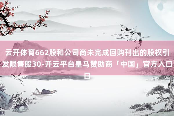 云开体育662股和公司尚未完成回购刊出的股权引发限售股30-开云平台皇马赞助商「中国」官方入口
