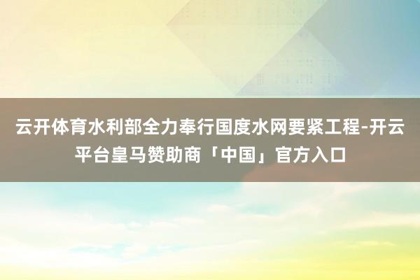 云开体育水利部全力奉行国度水网要紧工程-开云平台皇马赞助商「中国」官方入口