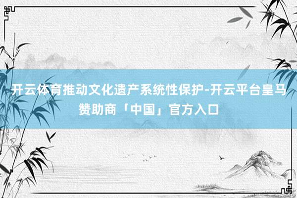 开云体育推动文化遗产系统性保护-开云平台皇马赞助商「中国」官方入口
