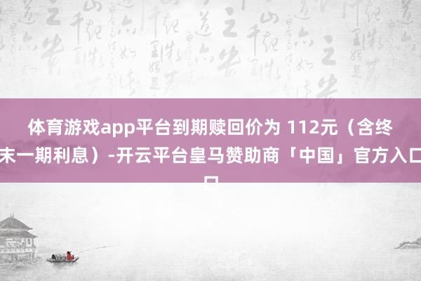 体育游戏app平台到期赎回价为 112元（含终末一期利息）-开云平台皇马赞助商「中国」官方入口