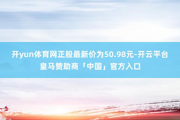 开yun体育网正股最新价为50.98元-开云平台皇马赞助商「中国」官方入口