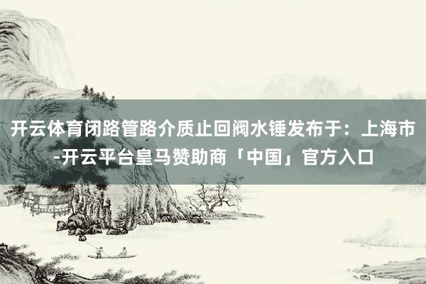 开云体育闭路管路介质止回阀水锤发布于：上海市-开云平台皇马赞助商「中国」官方入口