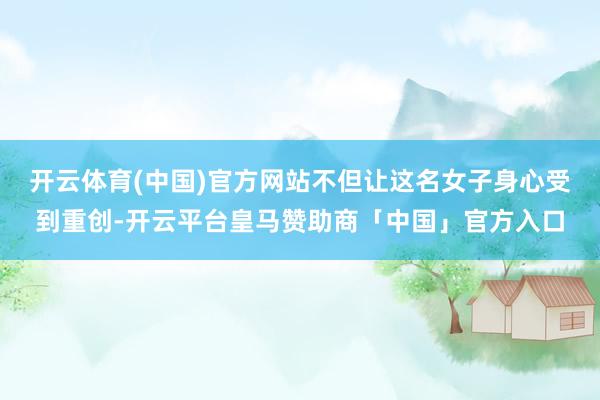 开云体育(中国)官方网站不但让这名女子身心受到重创-开云平台皇马赞助商「中国」官方入口