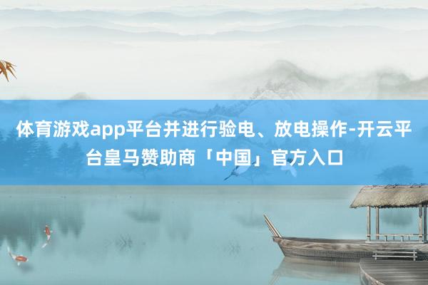 体育游戏app平台并进行验电、放电操作-开云平台皇马赞助商「中国」官方入口