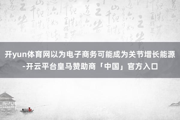 开yun体育网以为电子商务可能成为关节增长能源-开云平台皇马赞助商「中国」官方入口