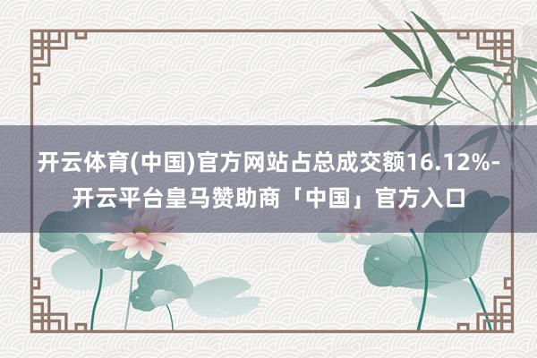 开云体育(中国)官方网站占总成交额16.12%-开云平台皇马赞助商「中国」官方入口