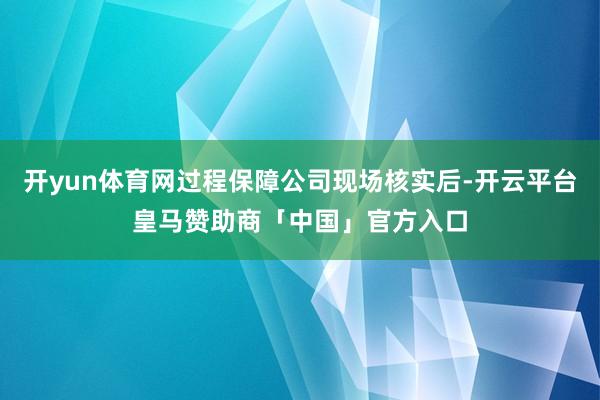 开yun体育网过程保障公司现场核实后-开云平台皇马赞助商「中国」官方入口