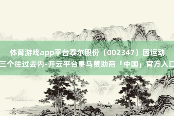 体育游戏app平台泰尔股份（002347）因运动三个往过去内-开云平台皇马赞助商「中国」官方入口