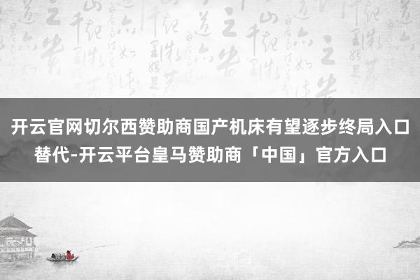 开云官网切尔西赞助商国产机床有望逐步终局入口替代-开云平台皇马赞助商「中国」官方入口