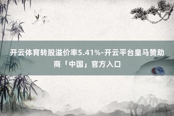 开云体育转股溢价率5.41%-开云平台皇马赞助商「中国」官方入口