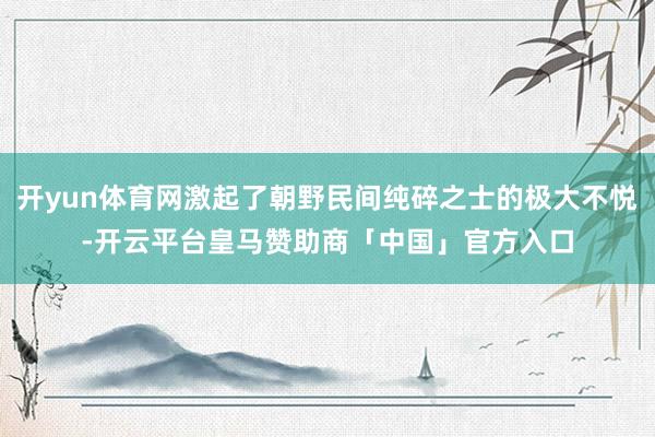 开yun体育网激起了朝野民间纯碎之士的极大不悦-开云平台皇马赞助商「中国」官方入口