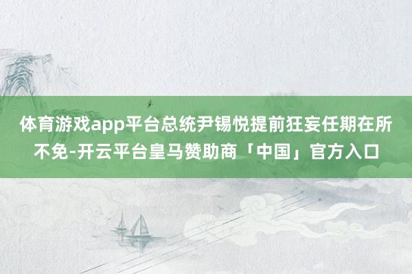 体育游戏app平台总统尹锡悦提前狂妄任期在所不免-开云平台皇马赞助商「中国」官方入口