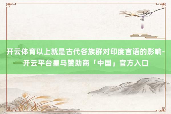 开云体育以上就是古代各族群对印度言语的影响-开云平台皇马赞助商「中国」官方入口