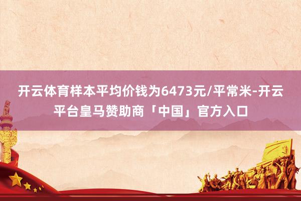 开云体育样本平均价钱为6473元/平常米-开云平台皇马赞助商「中国」官方入口