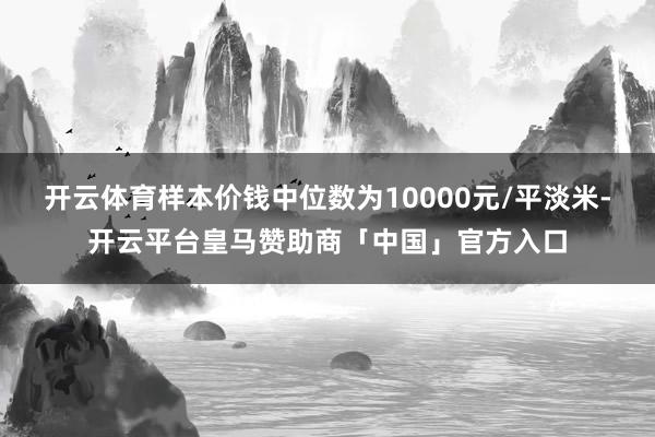 开云体育样本价钱中位数为10000元/平淡米-开云平台皇马赞助商「中国」官方入口