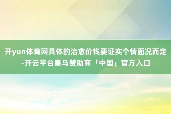 开yun体育网具体的治愈价钱要证实个情面况而定-开云平台皇马赞助商「中国」官方入口