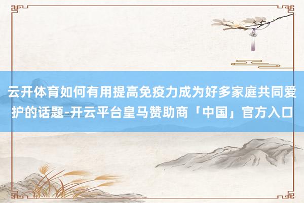 云开体育如何有用提高免疫力成为好多家庭共同爱护的话题-开云平台皇马赞助商「中国」官方入口