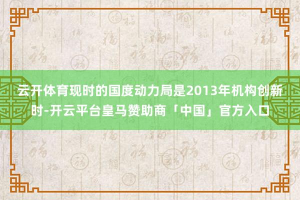 云开体育　　现时的国度动力局是2013年机构创新时-开云平台皇马赞助商「中国」官方入口