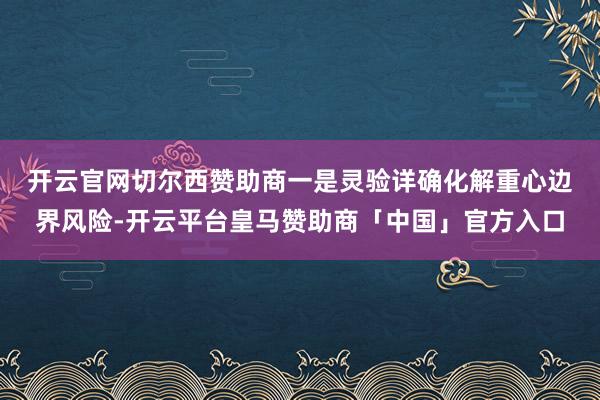 开云官网切尔西赞助商　　一是灵验详确化解重心边界风险-开云平台皇马赞助商「中国」官方入口