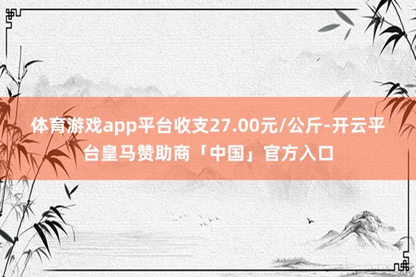 体育游戏app平台收支27.00元/公斤-开云平台皇马赞助商「中国」官方入口
