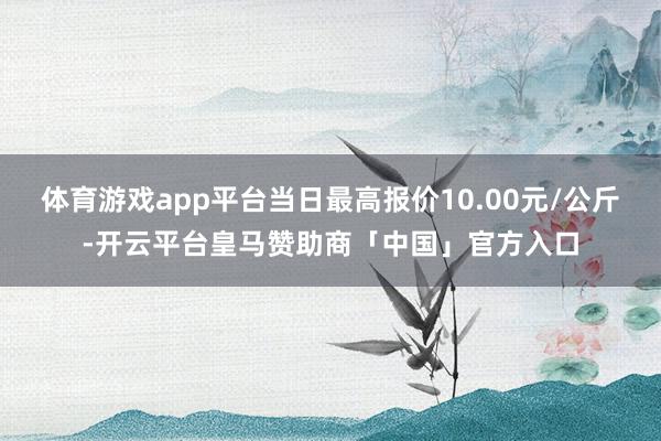 体育游戏app平台当日最高报价10.00元/公斤-开云平台皇马赞助商「中国」官方入口