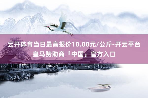 云开体育当日最高报价10.00元/公斤-开云平台皇马赞助商「中国」官方入口