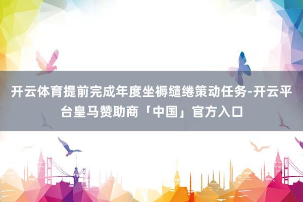 开云体育提前完成年度坐褥缱绻策动任务-开云平台皇马赞助商「中国」官方入口