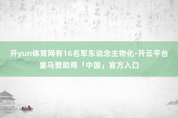 开yun体育网有16名军东说念主物化-开云平台皇马赞助商「中国」官方入口