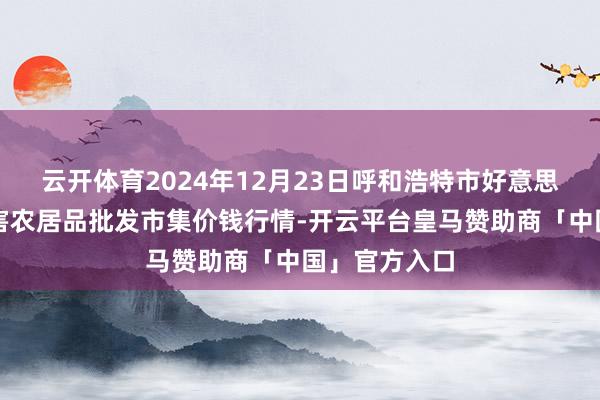 云开体育2024年12月23日呼和浩特市好意思通首府无公害农居品批发市集价钱行情-开云平台皇马赞助商「中国」官方入口