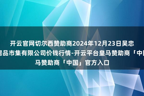 开云官网切尔西赞助商2024年12月23日吴忠市鑫鲜农副居品市集有限公司价钱行情-开云平台皇马赞助商「中国」官方入口