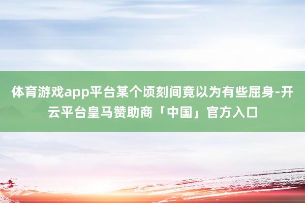 体育游戏app平台某个顷刻间竟以为有些屈身-开云平台皇马赞助商「中国」官方入口