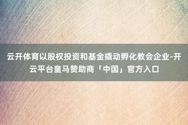 云开体育以股权投资和基金撬动孵化教会企业-开云平台皇马赞助商「中国」官方入口