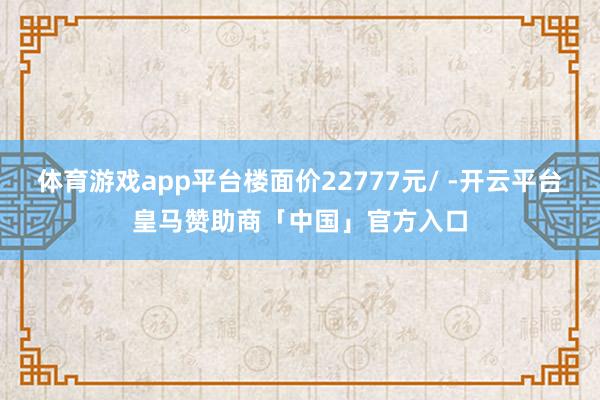 体育游戏app平台楼面价22777元/ -开云平台皇马赞助商「中国」官方入口