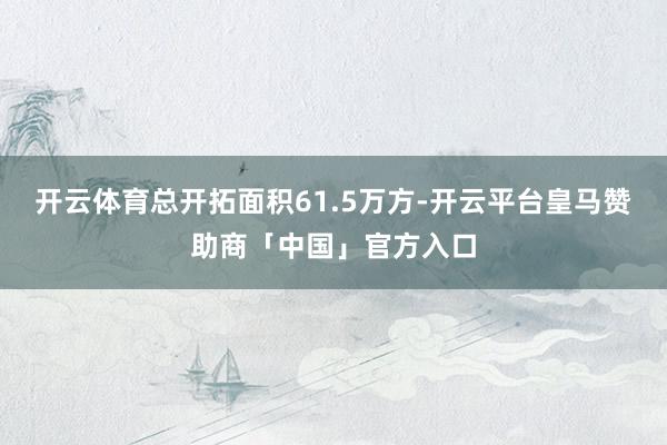 开云体育总开拓面积61.5万方-开云平台皇马赞助商「中国」官方入口