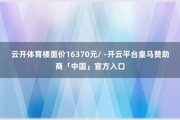 云开体育楼面价16370元/ -开云平台皇马赞助商「中国」官方入口