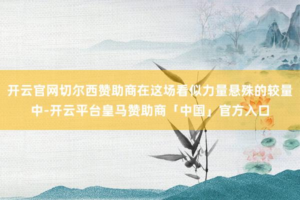 开云官网切尔西赞助商在这场看似力量悬殊的较量中-开云平台皇马赞助商「中国」官方入口