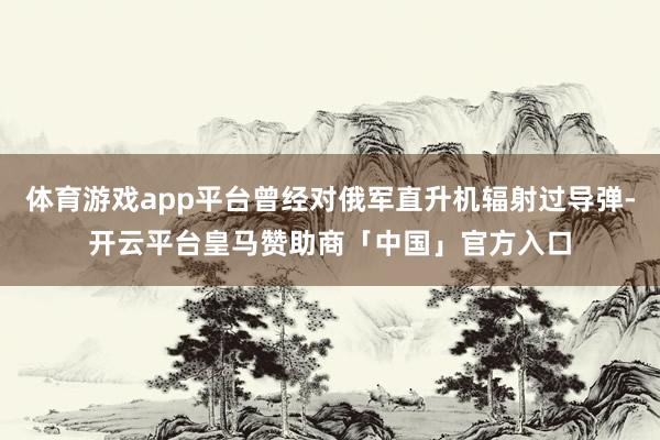体育游戏app平台曾经对俄军直升机辐射过导弹-开云平台皇马赞助商「中国」官方入口