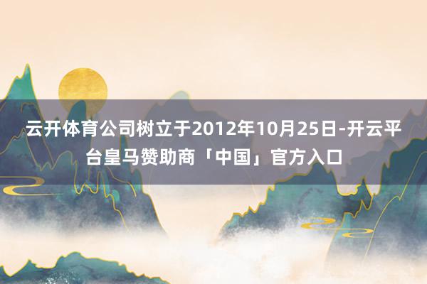 云开体育公司树立于2012年10月25日-开云平台皇马赞助商「中国」官方入口