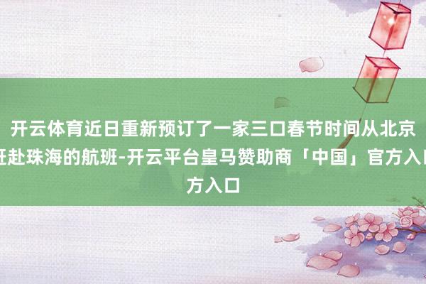 开云体育近日重新预订了一家三口春节时间从北京赶赴珠海的航班-开云平台皇马赞助商「中国」官方入口