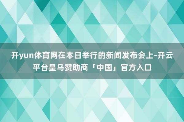 开yun体育网　　在本日举行的新闻发布会上-开云平台皇马赞助商「中国」官方入口