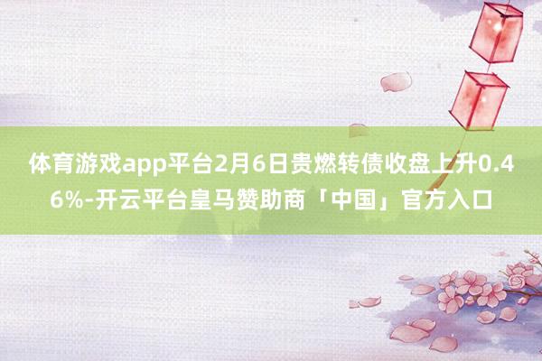 体育游戏app平台2月6日贵燃转债收盘上升0.46%-开云平台皇马赞助商「中国」官方入口