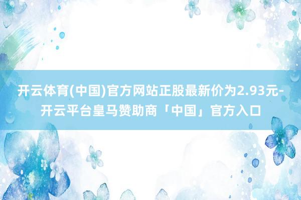 开云体育(中国)官方网站正股最新价为2.93元-开云平台皇马赞助商「中国」官方入口